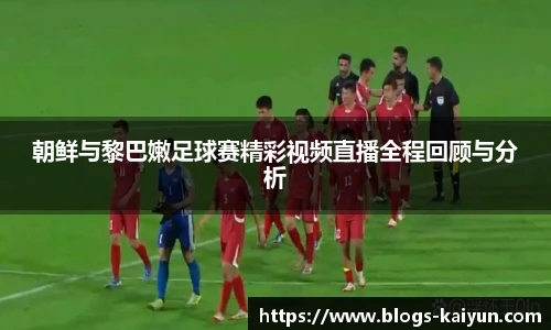 朝鲜与黎巴嫩足球赛精彩视频直播全程回顾与分析
