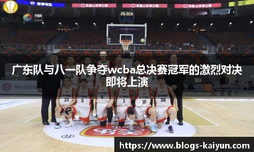 广东队与八一队争夺wcba总决赛冠军的激烈对决即将上演